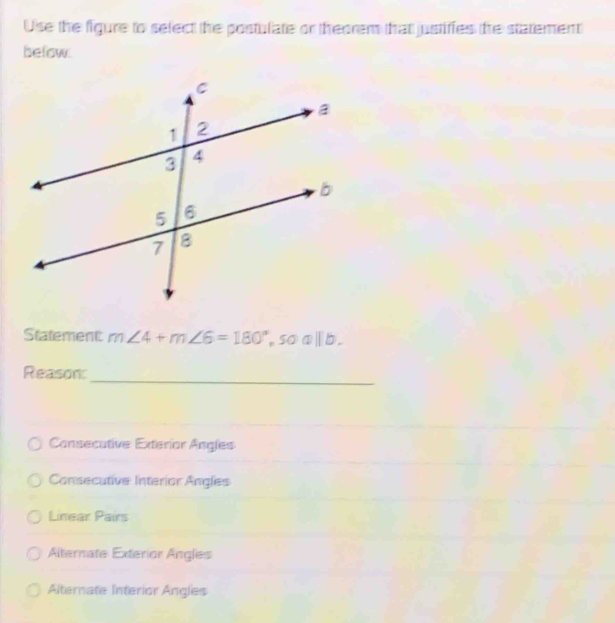 Use the figure to sefect the postulate or theorem that justifies the statement
below.
Statement: m∠ 4+m∠ 6=180°, soa||b. 
_
Reason:
Cansecutive Exteríar Angles
Consecutive Interior Angles
Linear Pairs
Alternate Exterior Angles
Alternate Interior Angles