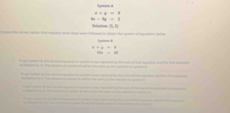 System A
x+y=8
4x-6y=2
Solution (5,3)
Choose the comert option that explains what steps were followed to obtain the system of equations below 
System B
x+y=8
10x=50
To get urter B, the second equation in systen A was replated by the sum of that equation and the first equition 
mulliphed by -4. The colusion so sysm B-wll be the same as the sobution to systamn A 
To get sgsoen B, the sesond exquntion of aysom A was reglared by the sum of that equntion and the first exquation 
mutgled by th Tre ritltion to symen Iall be the sere as the subition to cysent a 
To que sgtov l the secieed etsnon in agment A was reglzned by the mm of shat eqation and the fra extstion 
seghed by 46. The sosatnt t cospth talllet te the come as the sol ato ot cent A 
lo gor mpleom D the cerpte nnemet on comer A ean replecad by the cver of than eonatient wi te den ap mpn 
mn le ed he ' h rt a nnn I ahnan be the cumd s me cmenn co se a