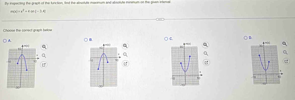 By inspecting the graph of the function, find the absolute maximum and absolute minimum on the given interval
m(x)=x^2+4on[-3,4]
Choose the correct graph below.
D.
B.
C.
10
10