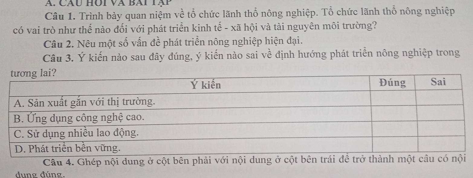 Cầu HÜi và Bai Tạp 
Câu 1. Trình bày quan niệm về tổ chức lãnh thổ nông nghiệp. Tổ chức lãnh thổ nông nghiệp 
có vai trò như thế nào đối với phát triển kinh tế - xã hội và tài nguyên môi trường? 
Câu 2. Nêu một số vấn đề phát triển nông nghiệp hiện đại. 
Câu 3. Ý kiến nào sau đây đúng, ý kiến nào sai về định hướng phát triển nông nghiệp trong 
Câu 4. Ghép nội dung ở cột bên phải với nội dung ở cột bên trái để trở thành một câu c 
dung đúng.