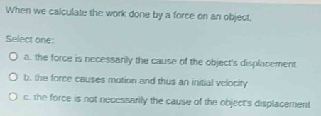 When we calculate the work done by a force on an object,
Select one:
a. the force is necessarily the cause of the object's displacement
b. the force causes motion and thus an initial velocity
c. the force is not necessarily the cause of the object's displacement