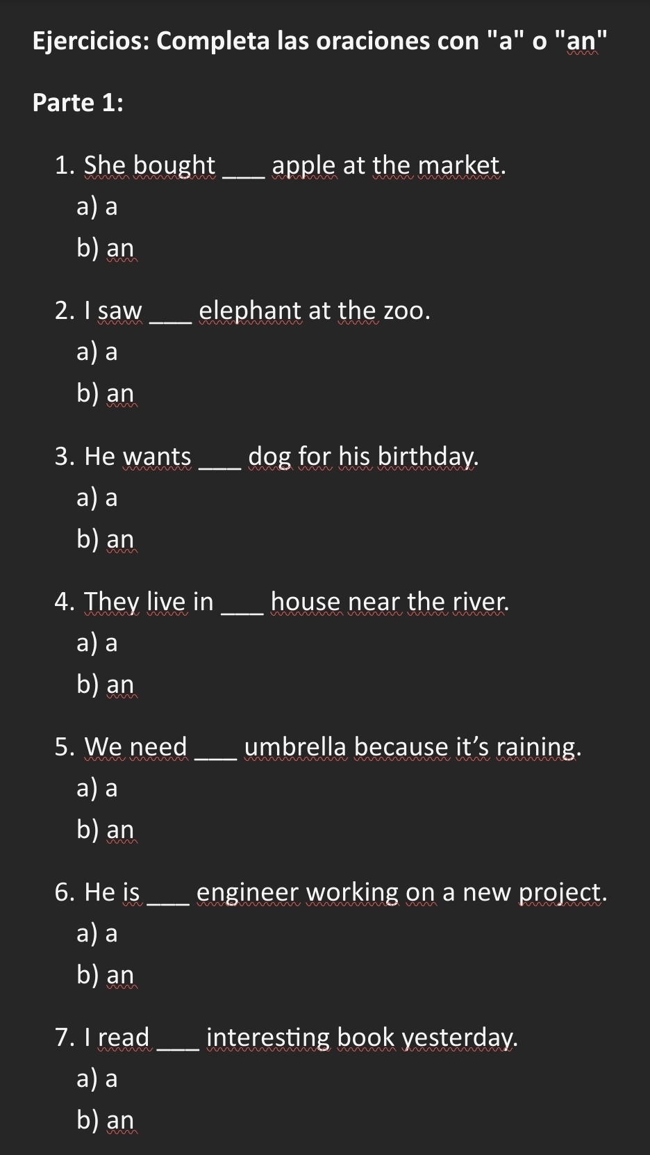 Ejercicios: Completa las oraciones con "a" o "ạṇ"
Parte 1:
1. She bought _apple at the market.
a) a
b) an
2. I saw_ elephant at the zoo.
a) a
b) an
3. He wants _dog for his birthday.
a) a
b) an
4. They live in_ house near the river.
a) a
b) an
5. We need _umbrella because it’s raining.
a) a
b) an
6. He is_ engineer working on a new project.
a) a
b) an
7. I read _interesting book yesterday.
a) a
b) an