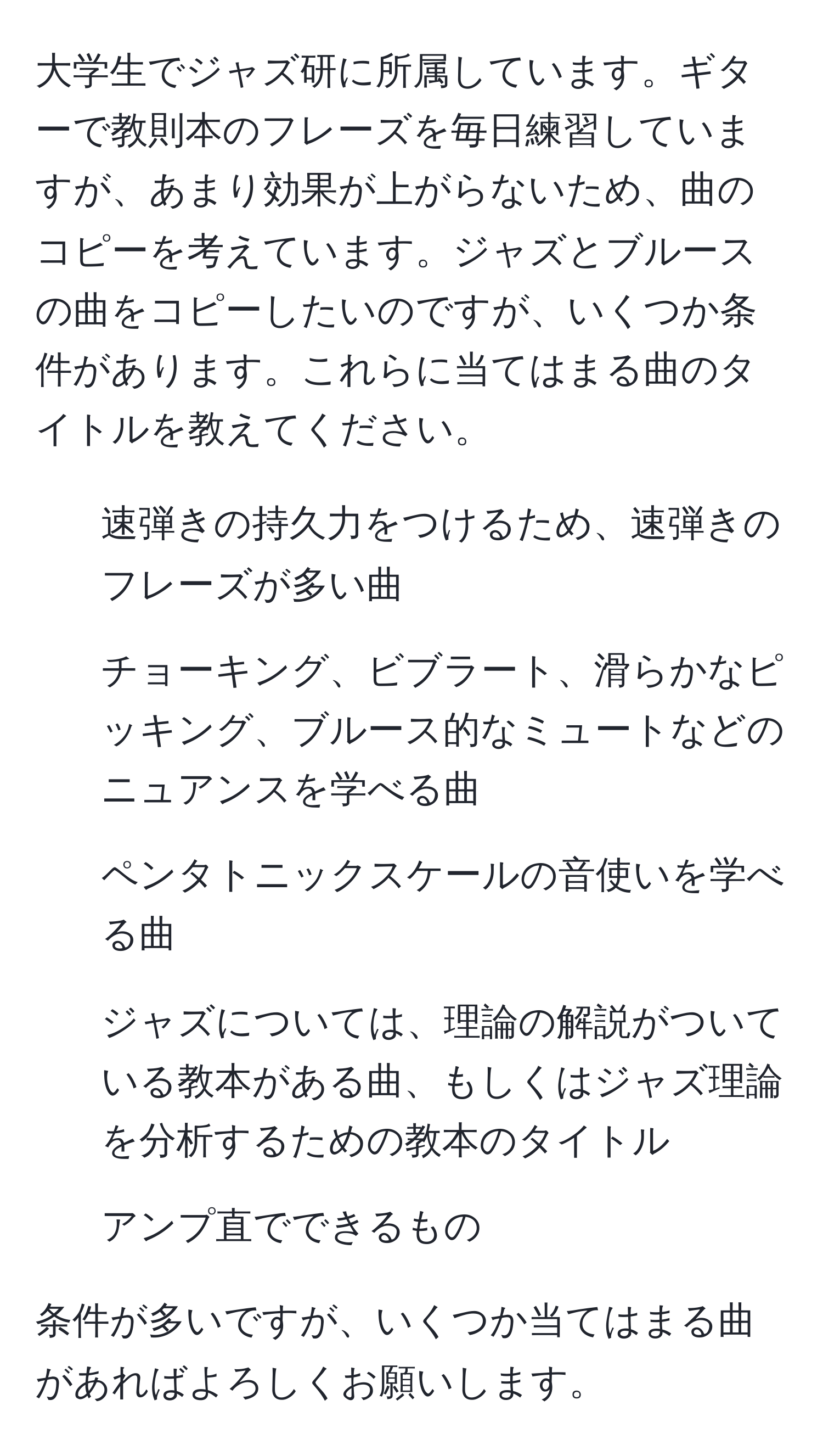 大学生でジャズ研に所属しています。ギターで教則本のフレーズを毎日練習していますが、あまり効果が上がらないため、曲のコピーを考えています。ジャズとブルースの曲をコピーしたいのですが、いくつか条件があります。これらに当てはまる曲のタイトルを教えてください。

- 速弾きの持久力をつけるため、速弾きのフレーズが多い曲
- チョーキング、ビブラート、滑らかなピッキング、ブルース的なミュートなどのニュアンスを学べる曲
- ペンタトニックスケールの音使いを学べる曲
- ジャズについては、理論の解説がついている教本がある曲、もしくはジャズ理論を分析するための教本のタイトル
- アンプ直でできるもの

条件が多いですが、いくつか当てはまる曲があればよろしくお願いします。