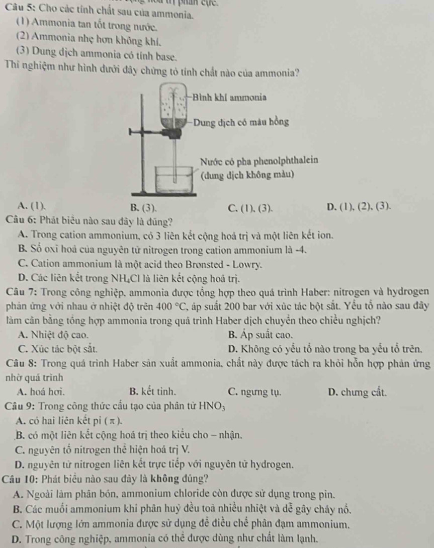 a  t  phan e    
Câu 5: Cho các tính chất sau của ammonia.
(1) Ammonia tan tốt trong nước.
(2) Ammonia nhẹ hơn không khí.
(3) Dung dịch ammonia có tính base.
Thí nghiệm như hình dưới đây chứng tỏ tính chất nào của ammonia?
A. (1).. (1), (2), (3).
Câu 6: Phát biểu nào sau dây là đũng?
A. Trong cation ammonium, có 3 liên kết cộng hoá trị và một liên kết ion.
B. Số oxỉ hoả của nguyên tử nitrogen trong cation ammonium là -4.
C. Cation ammonium là một acid theo Bronsted - Lowry.
D. Các liên kết trong NH₄Cl là liên kết cộng hoá trị.
Câu 7: Trong công nghiệp. ammonia được tổng hợp theo quá trình Haber: nitrogen và hydrogen
phản ứng với nhau ở nhiệt độ trên 400°C, , áp suất 200 bar với xúc tác bột sắt. Yểu tổ nào sau đây
làm cân bằng tổng hợp ammonia trong quả trình Haber dịch chuyền theo chiều nghịch?
A. Nhiệt độ cao. B. Áp suất cao.
C. Xúc tác bột sắt. D. Không có yểu tổ nào trong ba yểu tổ trên.
*  Câu 8: Trong quá trình Haber sản xuất ammonia, chất này được tách ra khỏi hỗn hợp phản ứng
nhờ quá trình
A. hoá hơi. B. kết tinh. C. ngưng tụ. D. chưng cất.
* Câu 9: Trong công thức cầu tạo của phân tử HNO3
A. có hai liên kết pi ( π ).
B. có một liên kết cộng hoá trị theo kiểu cho - nhận.
C. nguyên tổ nitrogen thể hiện hoá trị V.
D. nguyên tử nitrogen liên kết trực tiếp với nguyên tử hydrogen.
Câu 10: Phát biều nào sau đây là không đúng?
A. Ngoài làm phân bón, ammonium chloride còn được sử dụng trong pin.
B. Các muối ammonium khi phân huỷ đều toà nhiều nhiệt và dễ gây cháy nổ.
C. Một lượng lớn ammonia được sử dụng đề điều chế phân đạm ammonium.
D. Trong công nghiệp, ammonia có thể được dùng như chất làm lạnh.