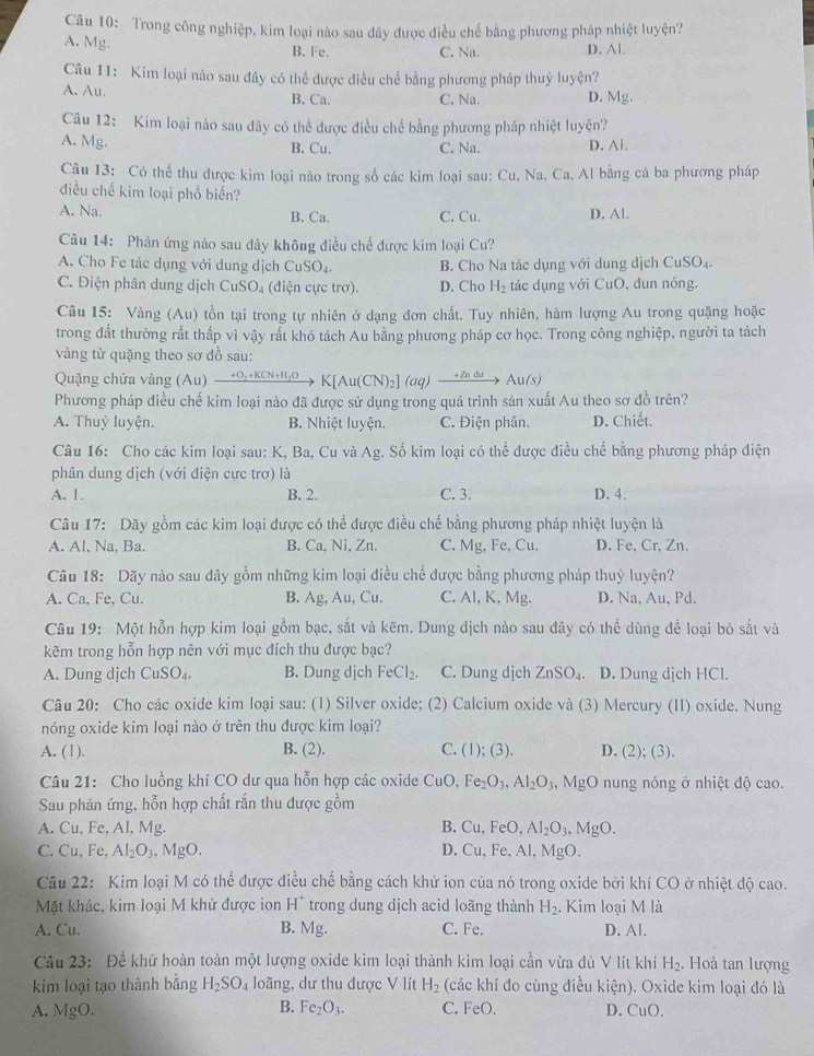 Trong công nghiệp, kim loại nào sau đây được điều chế bằng phương pháp nhiệt luyện?
A. Mg. B. Fe. C. Na. D. Al.
Câu 11: Kim loại nào sau đây có thể được điều chế bằng phương pháp thuỷ luyện?
A. Au. B. Ca. C. Na. D. Mg.
Câu 12: Kim loại nào sau đãy có thể được điều chế bằng phương pháp nhiệt luyện?
A. Mg. B. Cu. C. Na. D. Al.
Câu 13: Có thể thu được kim loại nào trong số các kim loại sau: 6 'u , Na, Ca, Al bằng cả ba phương pháp
điều chế kim loại phổ biến?
A. Na. B. Ca. C. Cu. D. Al.
Câu 14: Phản ứng nào sau dây không điều chế được kim loại Cu?
A. Cho Fe tác dụng với dung dịch Cr SO_4. B. Cho Na tác dụng với dung dịch CuSO_4
C. Điện phân dung dịch CuSO₄ (điện cực trơ). D. Cho H_2 tác dụng với CuO, dun nóng.
Câu 15: Vàng (Au) tồn tại trong tự nhiên ở dạng đơn chất. Tuy nhiên, hàm lượng Au trong quặng hoặc
trong đất thường rất thấp vì vậy rất khó tách Au bằng phương pháp cơ học. Trong công nghiệp, người ta tách
vàng từ quặng theo sơ đồ sau:
Quặng chứa vàng (Au) +O,+KCN+H;O K[Au( _2] (a a)  + Zn d Au(s)
Phương pháp điều chế kim loại nào đã được sử dụng trong quá trình sản xuất Au theo sơ đồ trên?
A. Thuỷ luyện. B. Nhiệt luyện. C. Điện phân. D. Chiết.
Câu 16: Cho các kim loại sau: K, Ba, Cu và Ag. Số kim loại có thể được điều chế bằng phương pháp điện
phân dung dịch (với điện cực trơ) là
A. 1. B. 2. C. 3. D. 4.
Câu 17: Dãy gồm các kim loại được có thể được điều chế bằng phương pháp nhiệt luyện là
A. Al, Na, Ba. B. Ca, Ni, Zn. C. Mg, Fe, Cu. D. Fe, Cr, Zn.
Câu 18: Dãy nào sau dây gồm những kim loại điều chế được bằng phương pháp thuỷ luyện?
A. Ca, Fe, Cu. B. Ag Au , Cu. C. Al, K, Mg. D. Na, Au, Pd.
Câu 19: Một hỗn hợp kim loại gồm bạc, sắt và kẽm. Dung dịch nào sau đây có thể dùng để loại bỏ sắt và
kẽm trong hỗn hợp nên với mục đích thu được bạc?
A. Dung dịch CuSO₄. B. Dung dịch FeCl_2. C. Dung dịch ZnSO_4. D. Dung dịch HCl.
Câu 20: Cho các oxide kim loại sau: (1) Silver oxide; (2) Calcium oxide và (3) Mercury (II) oxide. Nung
nóng oxide kim loại nào ở trên thu được kim loại?
A. (1). B. (2). C. (1); (3). D. (2); (3).
Câu 21: Cho luồng khí CO dư qua hỗn hợp các oxide CuO, Fe_2O_3,Al_2O_3,MgO nung nóng ở nhiệt độ cao.
Sau phản ứng, hỗn hợp chất rắn thu được gồm
A. Cu, Fe, Al, Mg. B. Cu,FeO,Al_2O_3,MgO.
C. Cu,Fe, Al_2O_3 , MgO. D. Cu,Fe , Al, MgO.
Câu 22: Kim loại M có thể được điều chế bằng cách khử ion của nó trong oxide bởi khí CO ở nhiệt độ cao.
Mặt khác, kim loại M khử được ion H^+ trong dung dịch acid loãng thành H_2. Kim loại M là
A. Cu. B. Mg. C. Fe. D. Al.
Câu 23: Để khử hoàn toàn một lượng oxide kim loại thành kim loại cần vừa dù V lít khi H_2.  Hoà tan lượng
kim loại tạo thành bằng H_2SO_4 loãng, dư thu được V lít H_2 (các khí đo cùng điều kiện). Oxide kim loại đó là
A. MgO. B. Fe_2O_3. C. FeO. D. CuO.