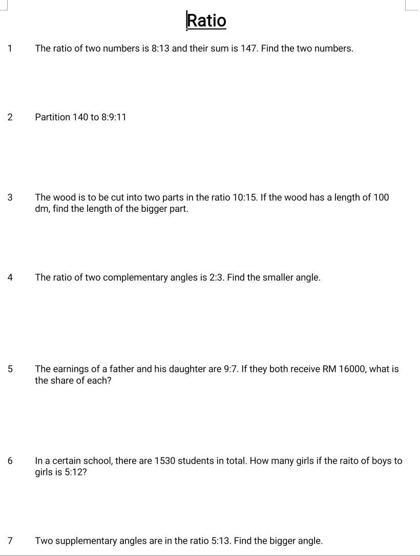 Ratio 
1 The ratio of two numbers is 8:13 and their sum is 147. Find the two numbers. 
2 Partition 140 to 8:9:11
3 The wood is to be cut into two parts in the ratio 10:15. If the wood has a length of 100
dm, find the length of the bigger part. 
4 The ratio of two complementary angles is 2:3. Find the smaller angle. 
5 The earnings of a father and his daughter are 9:7. If they both receive RM 16000, what is 
the share of each? 
6 In a certain school, there are 1530 students in total. How many girls if the raito of boys to 
girls is 5:12 ? 
7 Two supplementary angles are in the ratio 5:13. Find the bigger angle.