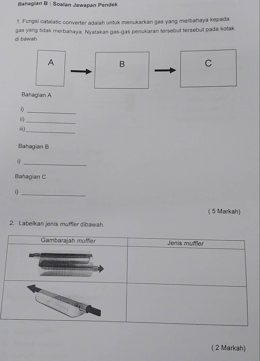 Bahagian B : Soalan Jawapan Pendek 
1. Fungsi catalatic converter adalah untuk menukarkan gas yang merbahaya kepada 
gas yang tidak merbahaya. Nyatakan gas-gas penukaran tersebut tersebut pada kotak 
di bawah 
A 
B 
C 
Bahagian A 
i)_ 
ii)_ 
iii)_ 
Bahagian B . 
i)_ 
Bahagian C 
i)_ 
( 5 Markah) 
2. Labelkan jenis muffler dibawah. 
( 2 Markah)