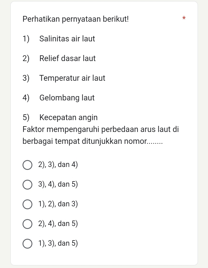 Perhatikan pernyataan berikut!
*
1) Salinitas air laut
2) Relief dasar laut
3) Temperatur air laut
4) Gelombang laut
5) Kecepatan angin
Faktor mempengaruhi perbedaan arus laut di
berbagai tempat ditunjukkan nomor........
2), 3), dan 4)
3), 4), dan 5)
1), 2), dan 3)
2), 4), dan 5)
1), 3), dan 5)