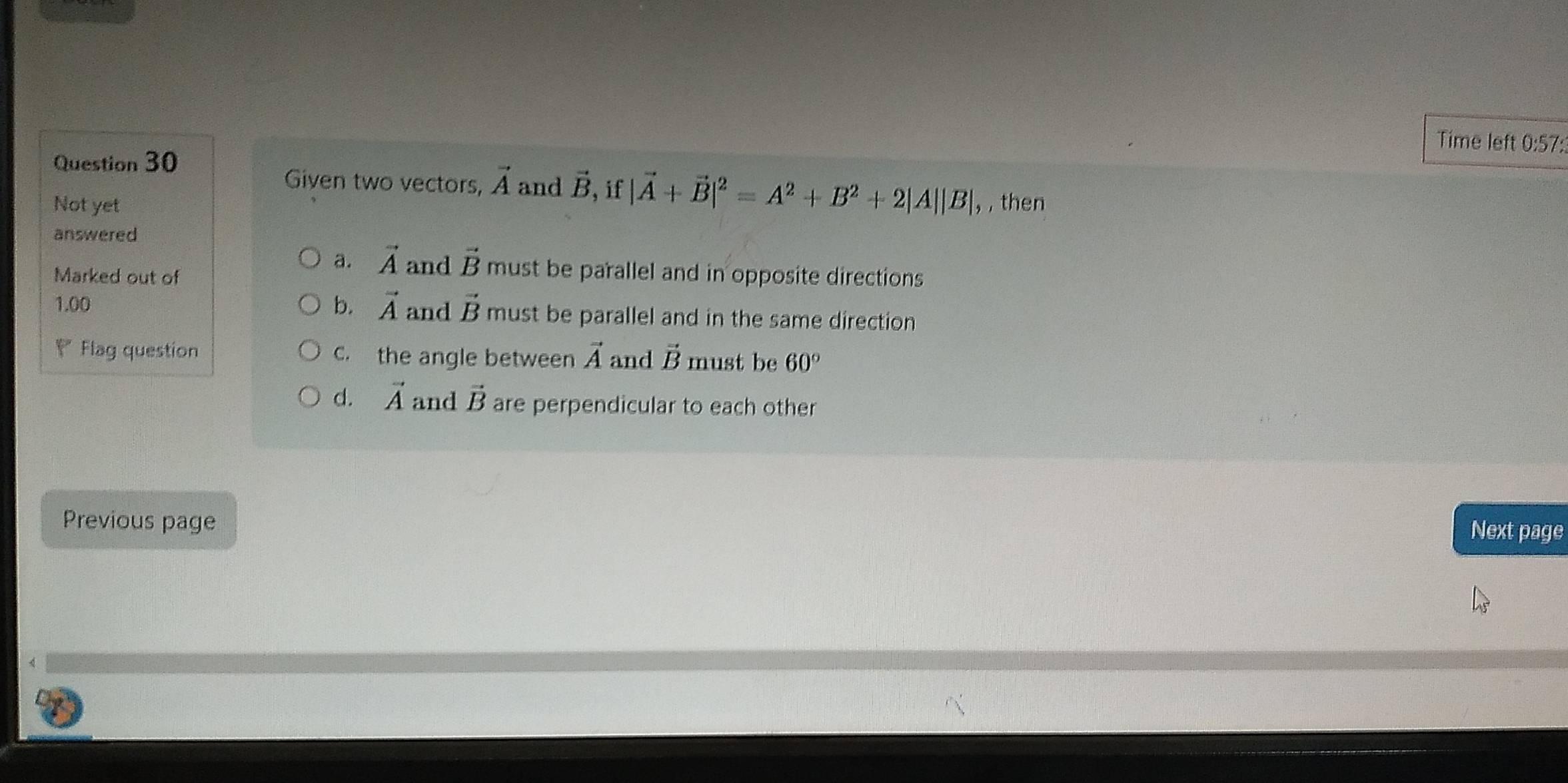 Time left 0:57:
Question 30
Given two vectors, vector A and vector B ,if |vector A+vector B|^2=A^2+B^2+2|A||B|, 
Not yet , then
answered
a. vector A and vector B must be parallel and in opposite directions
Marked out of
b.
1.00 vector A and vector B must be parallel and in the same direction
Y Flag question c. the angle between vector A and vector B must be 60°
d. vector A and vector B are perpendicular to each other
Previous page
Next page