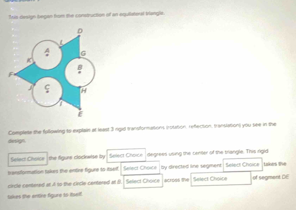 This design began from the construction of an equiiateral triangle. 
Complete the following to explain at least 3 rigid transformations (rotation, reflection, translation) you see in the 
design. 
Select Choice the figure clockwise by . Select Choice degrees using the center of the triangle. This rigid 
transformation takes the entire figure to itself. Select Choice by directed line segment Select Choice takes the 
circle centered at A to the circle centered at B. Select Choice across the Select Choice of segment DE 
takes the entire figure to itself.