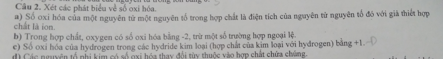 Xét các phát biểu về số oxi hóa. 
a) Số oxi hóa của một nguyên tử một nguyên tố trong hợp chất là điện tích của nguyên tử nguyên tố đó với giả thiết hợp 
chất là ion. 
b) Trong hợp chất, oxygen có số oxi hóa bằng -2, trừ một số trường hợp ngoại lệ. 
c) Số oxi hóa của hydrogen trong các hydride kim loại (hợp chất của kim loại với hydrogen) bằng +1. 
d) Các nguyên tổ phi kim có số oxi hóa thay đổi tùy thuộc vào hợp chất chứa chúng.