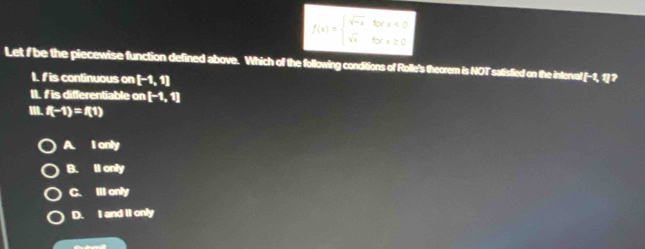 f(x)=beginarrayl sqrt(-x)forx<0 sqrt(x)forx≥ 0endarray.
Let f be the piecewise function defined above. Which of the following conditions of Rolle's theoremn is NOT satisfied on the interval [-1,1]? 
1. fis continuous on [-1,1]
II. I is differentiable on [-1,1]
I. f(-1)=f(1)
A. I only
B. Il only
C. Illonly
D. I and II only