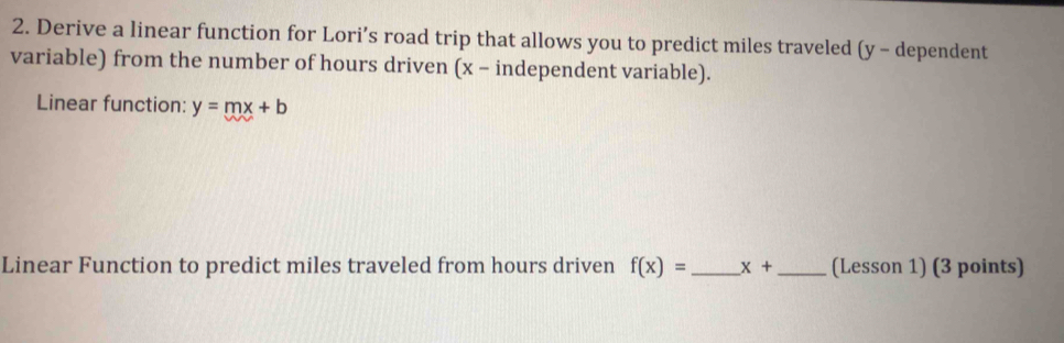 Derive a linear function for Lori’s road trip that allows you to predict miles traveled (y - dependent 
variable) from the number of hours driven (x - independent variable). 
Linear function: y=mx+b
Linear Function to predict miles traveled from hours driven f(x)= _ x+ _(Lesson 1) (3 points)