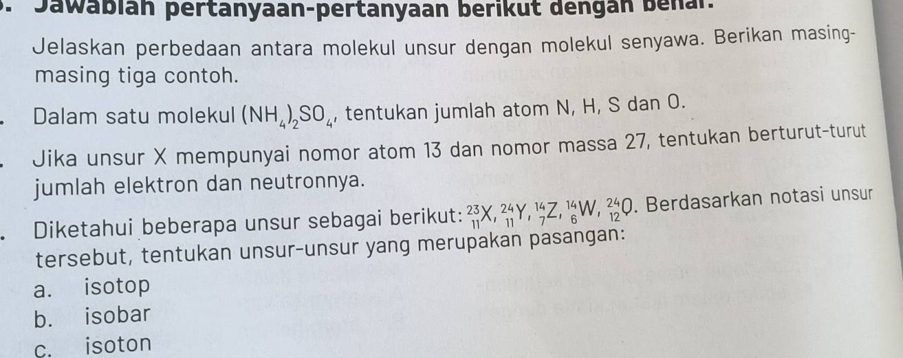 Jawabian pertanyaan-pertanyaan berikut dengan benal. 
Jelaskan perbedaan antara molekul unsur dengan molekul senyawa. Berikan masing- 
masing tiga contoh. 
Dalam satu molekul (NH_4)_2SO_4 , tentukan jumlah atom N, H, S dan O. 
Jika unsur X mempunyai nomor atom 13 dan nomor massa 27, tentukan berturut-turut 
jumlah elektron dan neutronnya. 
Diketahui beberapa unsur sebagai berikut: _(11)^(23)X, _(11)^(24)Y, _7^(14)Z, _6^(14)W, _(12)^(24)Q. Berdasarkan notasi unsur 
tersebut, tentukan unsur-unsur yang merupakan pasangan: 
a. isotop 
b. isobar 
c. isoton