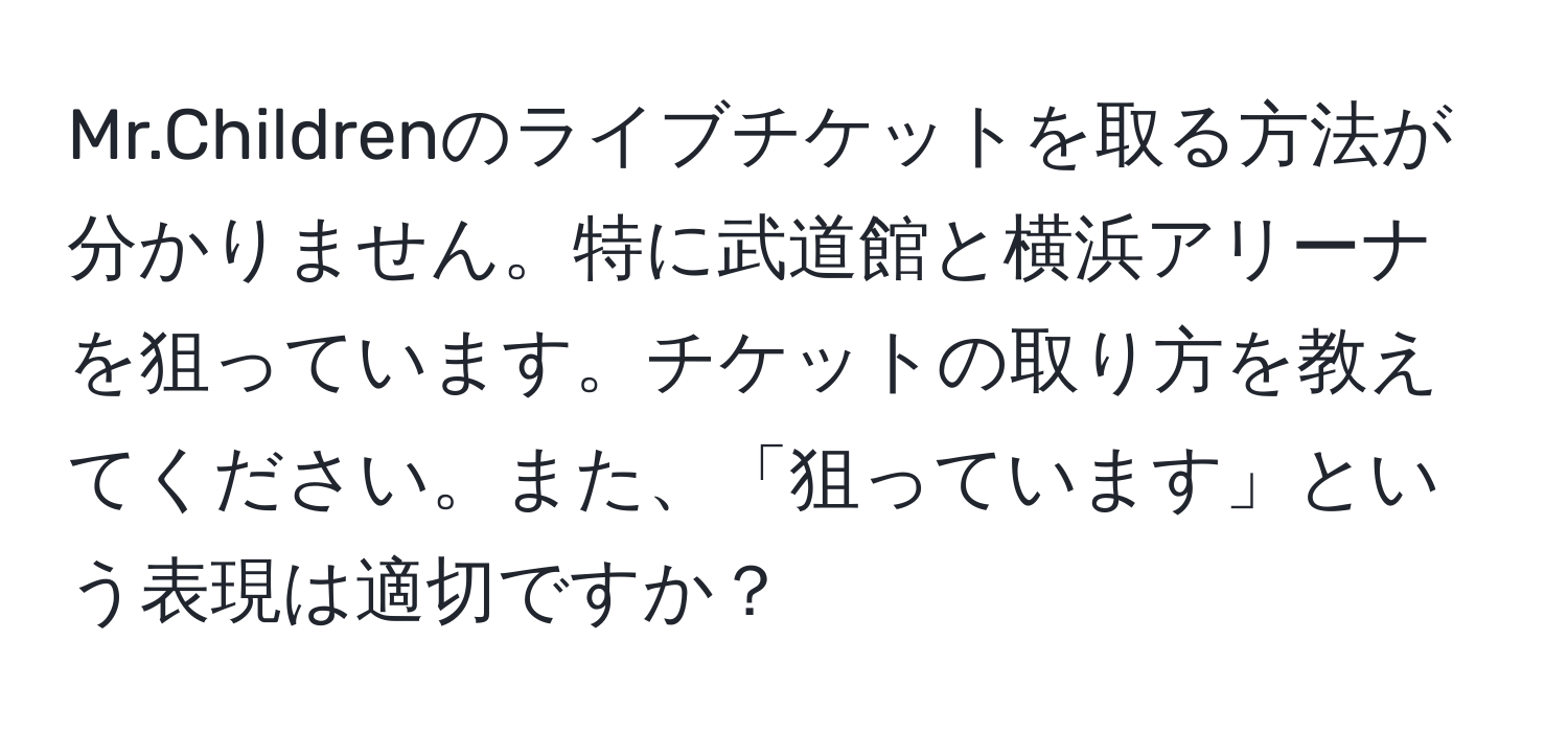 Mr.Childrenのライブチケットを取る方法が分かりません。特に武道館と横浜アリーナを狙っています。チケットの取り方を教えてください。また、「狙っています」という表現は適切ですか？