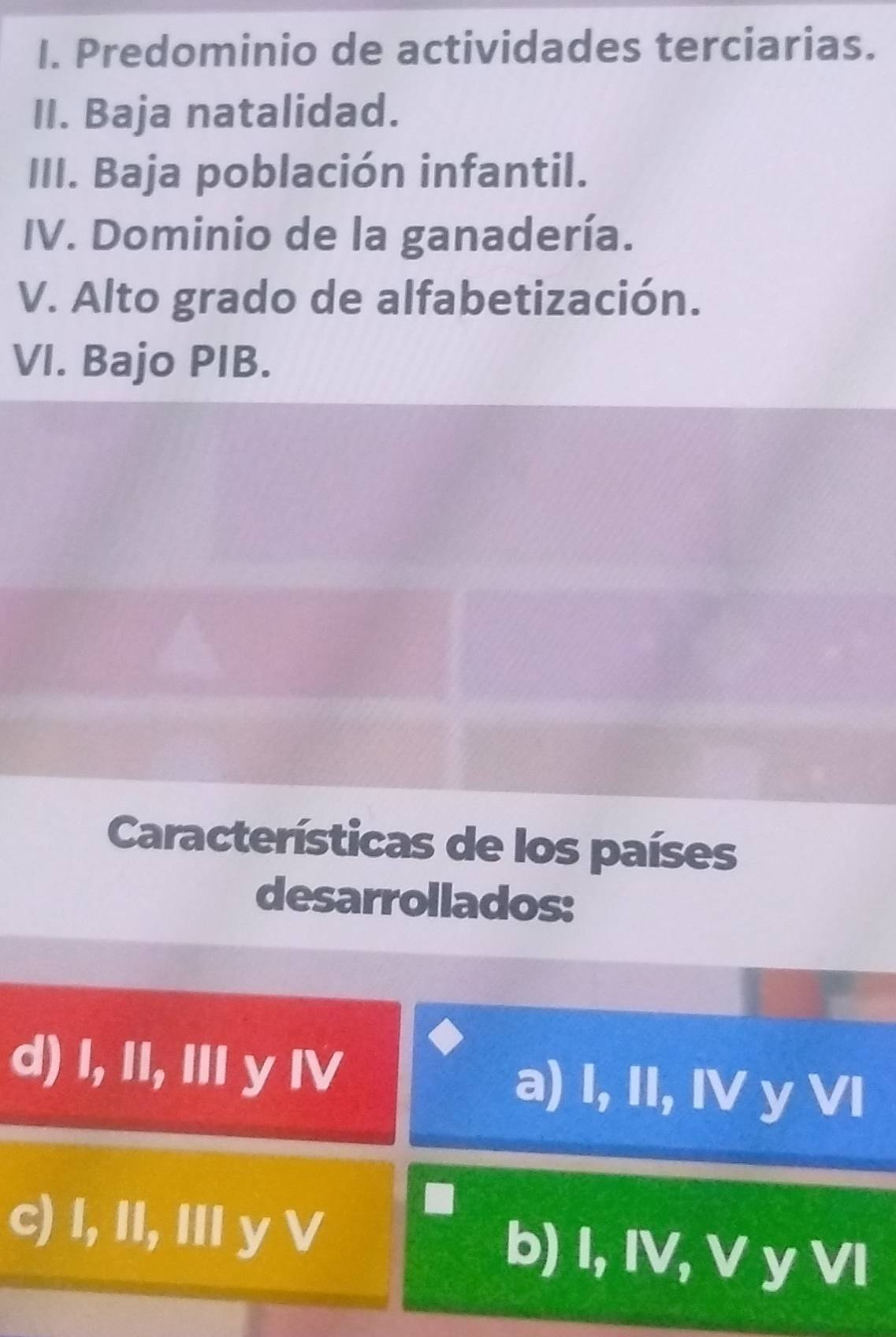 Predominio de actividades terciarias.
II. Baja natalidad.
III. Baja población infantil.
IV. Dominio de la ganadería.
V. Alto grado de alfabetización.
VI. Bajo PIB.
Características de los países
desarrollados:
d) I, II, I y I a) I, II, IV y VI
c) I, II, II y V b) I, IV, V y VI