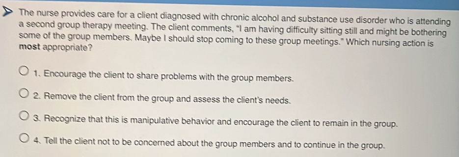 The nurse provides care for a client diagnosed with chronic alcohol and substance use disorder who is attending
a second group therapy meeting. The client comments, “I am having difficulty sitting still and might be bothering
some of the group members. Maybe I should stop coming to these group meetings." Which nursing action is
most appropriate?
1. Encourage the client to share problems with the group members.
2. Remove the client from the group and assess the client's needs.
3. Recognize that this is manipulative behavior and encourage the client to remain in the group.
4. Tell the client not to be concerned about the group members and to continue in the group.