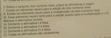 Sobre o conjunto dos números reais, julgue as afirmativas a seguir
1. Existe um elemento neutro para a adição de dois números reais
II. Existe um elemento neutro para a multiplicação de dois números reais
III. Esse elemento neutro tanto para a adição quanto para a multiplicação é o 0
Marque a alternativa correta
A) Somente a afirmativa I é faisa.
B) Somente a afirmativa II é faísa
C) Somente a afirmativa III é falsa
D) Todas as afirmativas são verdadeiras