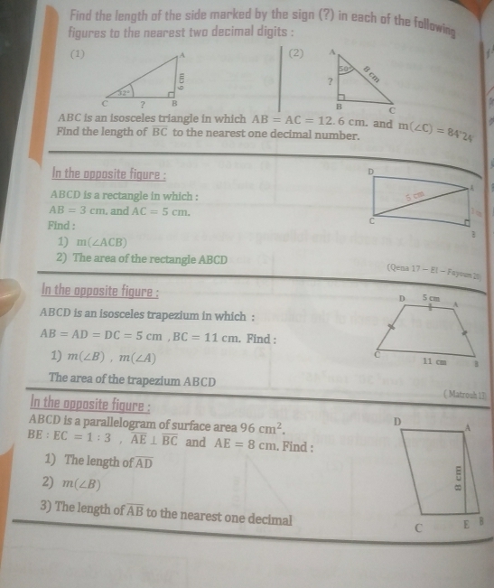 Find the length of the side marked by the sign (?) in each of the following
figures to the nearest two decimal digits :
(1) (2)
ABC is an isosceles triangle in which AB=AC=12.6cm. and
Find the length of overline BC to the nearest one decimal number. m(∠ C)=84°24
In the opposite figure :
ABCD is a rectangle in which :
AB=3cm. and AC=5cm.
Find : 
1) m(∠ ACB)
2) The area of the rectangle ABCD
(Qena 17 - El - Fayoum 20
In the opposite figure : 
ABCD is an isosceles trapezium in which :
AB=AD=DC=5cm,BC=11cm. Find :
1) m(∠ B),m(∠ A)
The area of the trapezium ABCD ( Matrouh 13)
In the opposite figure :
ABCD is a parallelogram of surface area 96cm^2.
BE:EC=1:3,overline AE⊥ overline BC and AE=8cm. Find :
1) The length of overline AD
2) m(∠ B)
3) The length of overline AB to the nearest one decimal