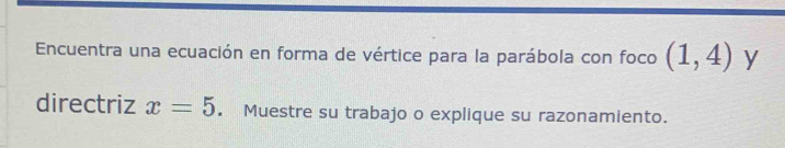 Encuentra una ecuación en forma de vértice para la parábola con foco (1,4) y 
directriz x=5. Muestre su trabajo o explique su razonamiento.