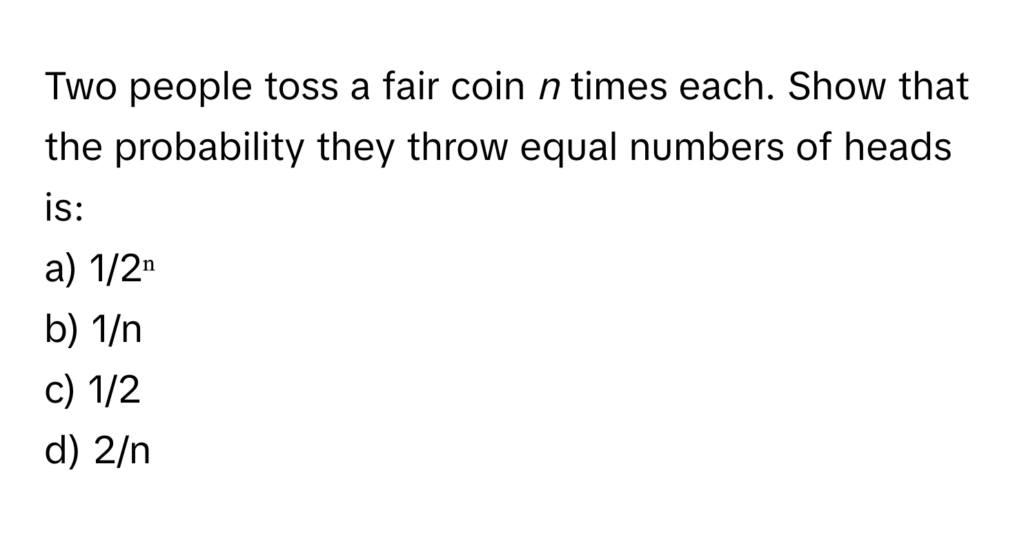 Two people toss a fair coin *n* times each. Show that the probability they throw equal numbers of heads is:

a) 1/2ⁿ
b) 1/n
c) 1/2
d) 2/n