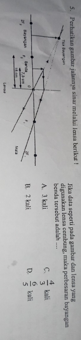 Perhatikan gambar jalannya sinar melalui lensa berikut !
Jika data seperti pada gambar dan lensa yang
Titk Bayangan
digunakan lensa cembung, maka perbesaran bayangan
benda tersebut adalah ....
C.  4/3 
A. 3 kali kali
。
2F_2 Bayangan F_2 Benda 7,5 cm B. 2 kali D.  6/5  kali
F_1 2F
15 crr Mālā
Lenso