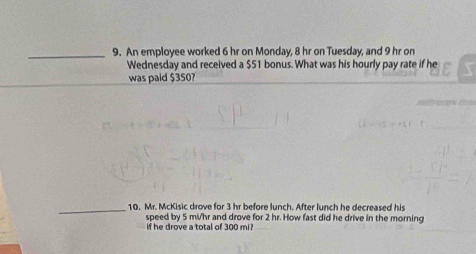 An employee worked 6 hr on Monday, 8 hr on Tuesday, and 9 hr on 
Wednesday and received a $51 bonus. What was his hourly pay rate if he 
was paid $350? 
_10. Mr. McKisic drove for 3 hr before lunch. After lunch he decreased his 
speed by 5 mi/hr and drove for 2 hr. How fast did he drive in the morning 
if he drove a total of 300 mi?