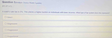 Question 3(Multiple Choice Worth 5 points)
(01.07 LC)
A state's sale tax is 8%. This places a higher burden on individuals with lower incomes. What type of tax system does this represent?
Direct
Regressive
Progressive
Proportional