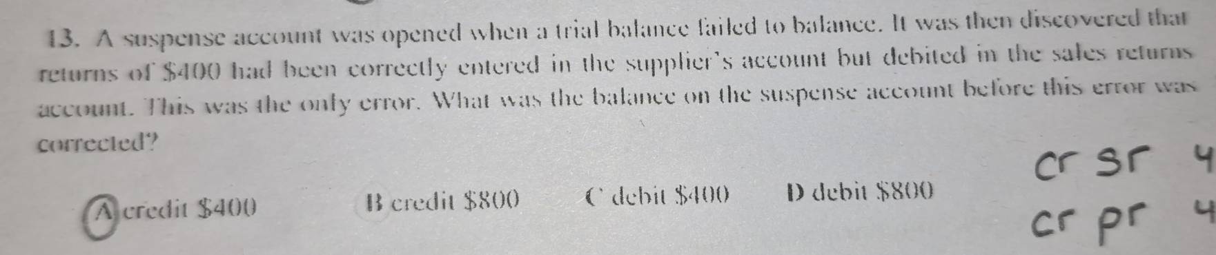 A suspense account was opened when a trial balance failed to balance. It was then discovered that
returns of $400 had been correctly entered in the supplier's account but debited in the sales returns
account. This was the only error. What was the balance on the suspense account before this error was
corrected?
A credit $400 B credit $800 Cdebit $400 D debit $800