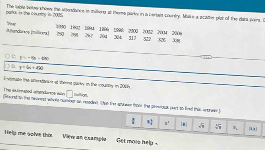 The table below shows the attendance in millions at theme parks in a certain country. Make a scatter plot of the data pairs. I
parks in the country in 2005.
Year 1990 1992 1994 1996 1998 2000 2002 2004 2006
Attendance (millions) 250 266 267 294 304 317 322 326 336
C. y=-6x-490
D. y=6x+490
Estimate the attendance at theme parks in the country in 2005.
The estimated attendance was □ million.
(Round to the nearest whole number as needed. Use the answer from the previous part to find this answer.)
 □ /□   1 2/n  □° [□ ] sqrt(1) sqrt[4](1) 1、 (1,1)
Help me solve this View an example Get more help £