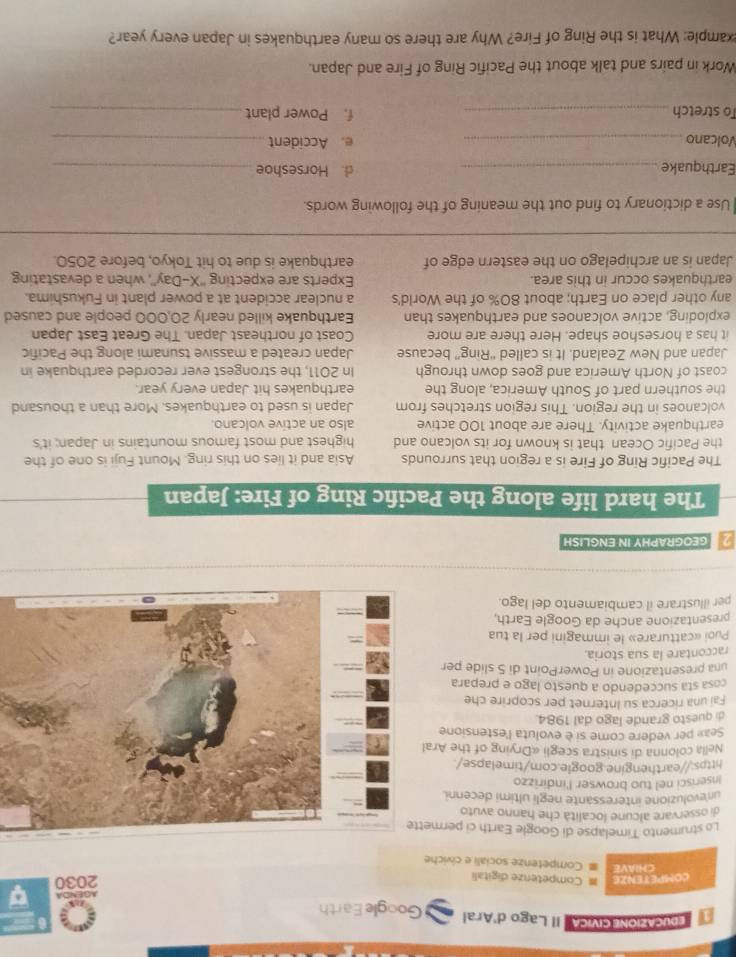 EDUCAZIONE CIVICA Il Lago d'Aral Google Earth
AGENDA a
COMPETENZE = Competenze digitali
2030
CHIAVE   Competenze sociali e civiche
Lo strumento Timelapse di Google Earth ci permet
di osservare alcune località che hanno avuto
un evoluzione interessante negli ultimi decenni.
Inserisci nel tuo browser l'indirizzo
https://earthengine.google.com/timelapse/.
Nella colonna di sinistra scegli «Drying of the Aral
Seax per vedere come si è evoluta l'estensione
di questo grande lago dal 1984.
Fai una ricerca su Internet per scoprire che
cosa sta succedendo a questo lago e prepara
una presentazione in PowerPoint di 5 slide per
raccontare la sua storia
Puoi «catturare» le immagini per la tua
presentazione anche da Google Earth,
per illustrare il cambiamento del lago.
2 GEOGRAPHY IN ENGLISH
The hard life along the Pacifc Ring of Fire: Japan
The Pacific Ring of Fire is a region that surrounds Asia and it lies on this ring. Mount Fuji is one of the
the Pacific Ocean that is known for its volcano and highest and most famous mountains in Japan; it's
earthquake activity. There are about 100 active also an active volcano.
volcanoes in the region. This region stretches from Japan is used to earthquakes. More than a thousand
the southern part of South America, along the earthquakes hit Japan every year.
coast of North America and goes down through In 2011, the strongest ever recorded earthquake in
Japan and New Zealand. It is called “Ring” because Japan created a massive tsunami along the Pacific
it has a horseshoe shape. Here there are more Coast of northeast Japan. The Great East Japan
exploding, active volcanoes and earthquakes than Earthquake killed nearly 20,000 people and caused
any other place on Earth; about 80% of the World's a nuclear accident at a power plant in Fukushima.
earthquakes occur in this area. Experts are expecting ''X-Day'', when a devastating
Japan is an archipelago on the eastern edge of earthquake is due to hit Tokyo, before 2050.
Use a dictionary to find out the meaning of the following words
Earthquake_ d. Horseshoe_
Volcano _e. Accident_
To stretch _f. Power plant_
Work in pairs and talk about the Pacific Ring of Fire and Japan.
example: What is the Ring of Fire? Why are there so many earthquakes in Japan every year?