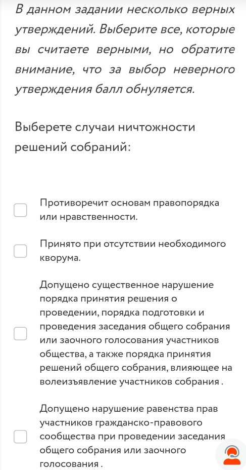 В данном задании несколько верньх
утверждений. Выберите все, которые
вы считаете верными, но обратите
внимание, что за выбор неверного
утверждения балл обнуляется.
Выберете случаи ничтожности
ρешений собраний:
Противоречит основам πравоπорядка
или нравственности.
Πриняτο πри оτсуτсτвии необходимого
Kворума.
Долушено сушественное нарушение
порядΚа πриняΤия решения о
πроведении, πорядка πодгоΤовΚи и
проведения заседания общего собрания
или заочного голосования участников
общества, а такжке порядка πринятия
решений общего собрания, влияюшее на
волеизъявление участников собрания .
Долушено нарушение равенства лрав
участников гражданско-лравового
сообщества πри πроведении заседания
общего собрания или заочного
гоЛоСования。