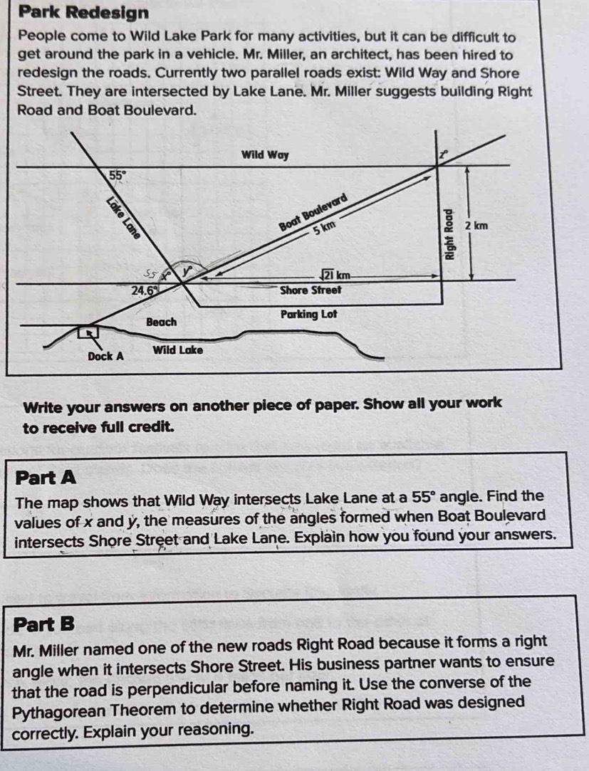 Park Redesign
People come to Wild Lake Park for many activities, but it can be difficult to
get around the park in a vehicle. Mr. Miller, an architect, has been hired to
redesign the roads. Currently two parallel roads exist: Wild Way and Shore
Street. They are intersected by Lake Lane. Mr. Miller suggests building Right
Road and Boat Boulevard.
Write your answers on another piece of paper. Show all your work
to receive full credit.
Part A
The map shows that Wild Way intersects Lake Lane at a 55° angle. Find the
values of x and y, the measures of the angles formed when Boat Boulevard
intersects Shore Street and Lake Lane. Explain how you found your answers.
Part B
Mr. Miller named one of the new roads Right Road because it forms a right
angle when it intersects Shore Street. His business partner wants to ensure
that the road is perpendicular before naming it. Use the converse of the
Pythagorean Theorem to determine whether Right Road was designed
correctly. Explain your reasoning.