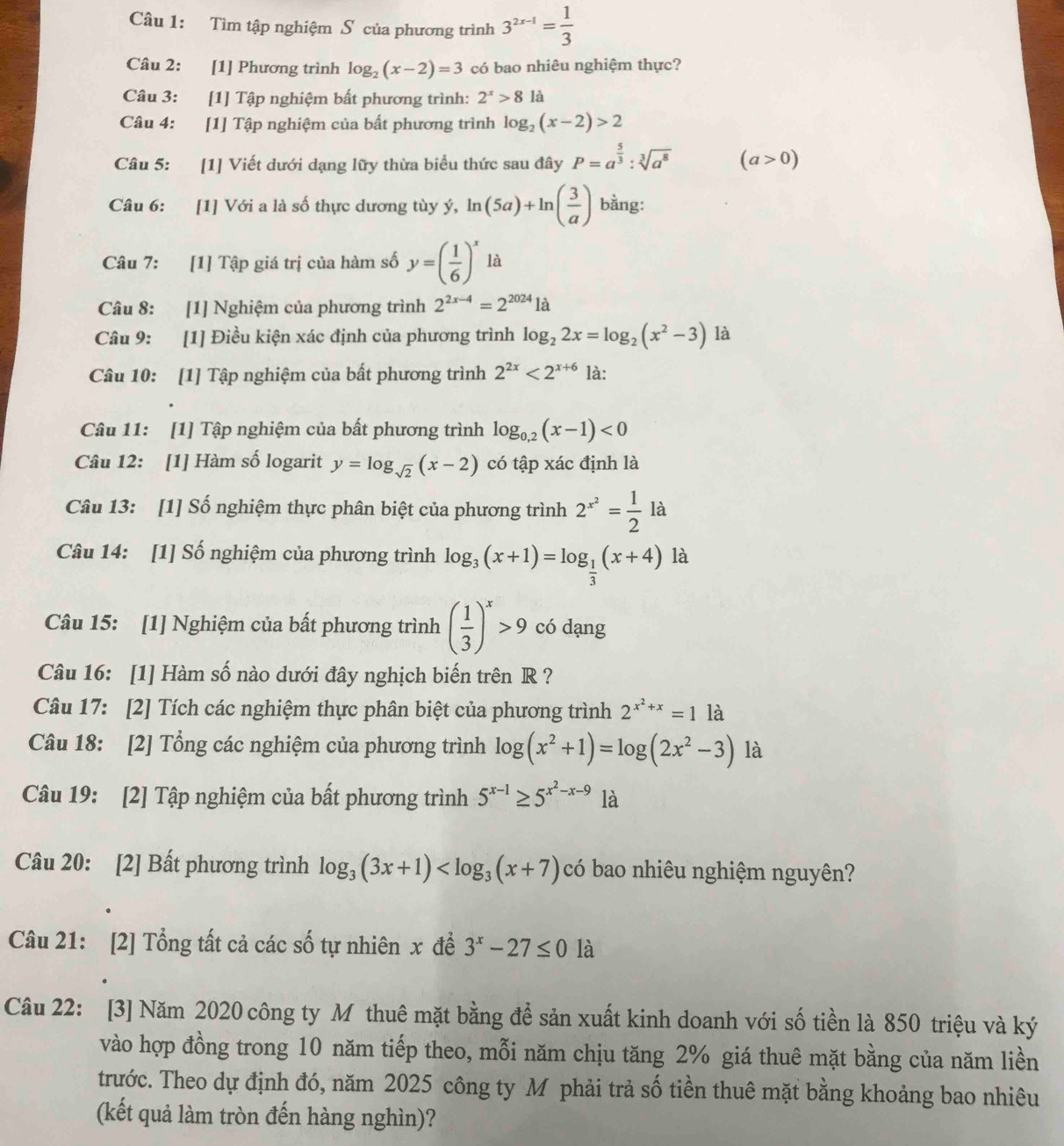 Tìm tập nghiệm S của phương trình 3^(2x-1)= 1/3 
Câu 2: [1] Phương trình log _2(x-2)=3 có bao nhiêu nghiệm thực?
Câu 3: [1] Tập nghiệm bất phương trình: 2^x>8 là
Câu 4: [1] Tập nghiệm của bất phương trình log _2(x-2)>2
Câu 5: [1] Viết dưới dạng lữy thừa biểu thức sau đây P=a^(frac 5)3:sqrt[3](a^8) (a>0)
Câu 6: [1] Với a là số thực dương tùy ý, ln (5a)+ln ( 3/a ) bằng:
Câu 7: [1] Tập giá trị của hàm số y=( 1/6 )^x là
Câu 8: [1] Nghiệm của phương trình 2^(2x-4)=2^(2024)1a
Câu 9: [1] Điều kiện xác định của phương trình log _22x=log _2(x^2-3) là
Câu 10: [1] Tập nghiệm của bất phương trình 2^(2x)<2^(x+6) là:
Câu 11: [1] Tập nghiệm của bất phương trình log _0,2(x-1)<0</tex>
Câu 12: [1] Hàm số logarit y=log _sqrt(2)(x-2) có tập xác định là
Câu 13: [1] Số nghiệm thực phân biệt của phương trình 2^(x^2)= 1/2 la
Câu 14: [1] Số nghiệm của phương trình log _3(x+1)=log _ 1/3 (x+4) là
Câu 15: [1] Nghiệm của bất phương trình ( 1/3 )^x>9 có dạng
Câu 16: [1] Hàm số nào dưới đây nghịch biến trên R ?
Câu 17: [2] Tích các nghiệm thực phân biệt của phương trình 2^(x^2)+x=1 là
Câu 18: [2] Tổng các nghiệm của phương trình log (x^2+1)=log (2x^2-3) là
Câu 19: [2] Tập nghiệm của bất phương trình 5^(x-1)≥ 5^(x^2)-x-9 là
Câu 20: [2] Bất phương trình log _3(3x+1) có bao nhiêu nghiệm nguyên?
Câu 21: [2] Tổng tất cả các số tự nhiên x đề 3^x-27≤ 0 là
Câu 22: [3] Năm 2020 công ty M thuê mặt bằng để sản xuất kinh doanh với số tiền là 850 triệu và ký
vào hợp đồng trong 10 năm tiếp theo, mỗi năm chịu tăng 2% giá thuê mặt bằng của năm liền
trước. Theo dự định đó, năm 2025 công ty Mô phải trả số tiền thuê mặt bằng khoảng bao nhiêu
(kết quả làm tròn đến hàng nghìn)?