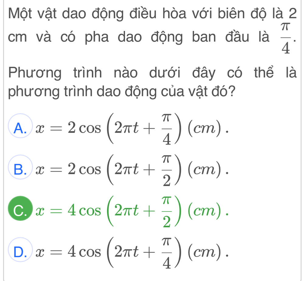 Một vật dao động điều hòa với biên độ là 2
cm và có pha dao động ban đầu là  π /4 . 
Phương trình nào dưới đây có thể là
phương trình dao động của vật đó?
A. x=2cos (2π t+ π /4 )(cm).
B. x=2cos (2π t+ π /2 )(cm).
C. x=4cos (2π t+ π /2 )(cm).
D. x=4cos (2π t+ π /4 )(cm).