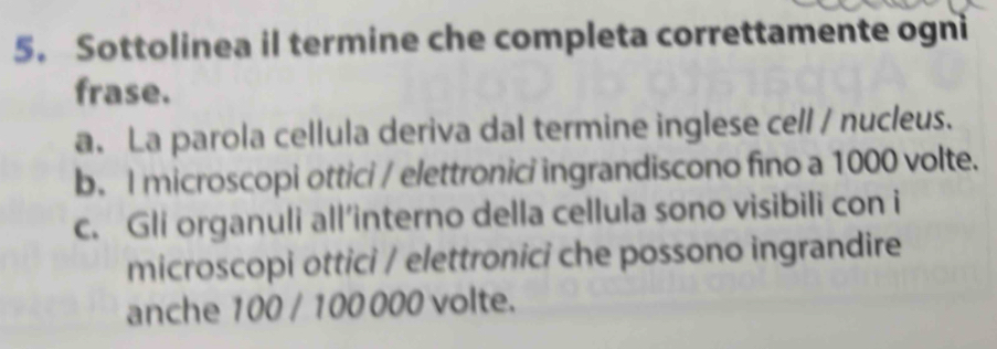 Sottolinea il termine che completa correttamente ogni
frase.
a. La parola cellula deriva dal termine inglese cell / nucleus.
b. I microscopi ottici / elettronici ingrandiscono fino a 1000 volte.
c. Gli organuli all’interno della cellula sono visibili con i
microscopi ottici / elettronici che possono ingrandire
anche 100 / 100 000 volte.