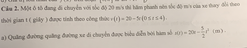 Một ô tô đang di chuyển với tốc độ 20 m/s thì hãm phanh nên tốc độ m/s của xe thay đổi theo 
thời gian t ( giây ) được tính theo công thức v(t)=20-5t(0≤ t≤ 4). 
a) Quãng đường quãng đường xe di chuyển được biểu diễn bởi hàm số s(t)=20t- 5/2 t^2(m).