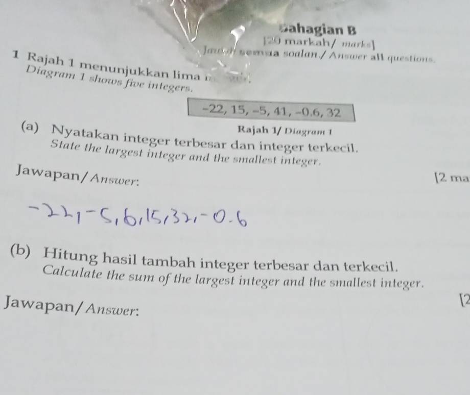 Bahagian B 
[20 markah/ marks] 
Jautd soma soalan./Answer all questions. 
1 Rajah 1 menunjukkan lima 
Diagram 1 shows five integers.
−22, 15, −5, 41, −0. 6, 32
Rajah 1/ Diagram 1 
(a) Nyatakan integer terbesar dan integer terkecil. 
State the largest integer and the smallest integer. 
Jawapan/Answer: 
[2 ma 
(b) Hitung hasil tambah integer terbesar dan terkecil. 
Calculate the sum of the largest integer and the smallest integer. 
[2 
Jawapan/Answer: