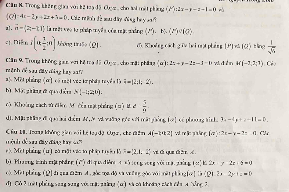 Trong không gian với hệ toạ độ Oxyz , cho hai mặt phẳng (P): 2x-y+z+1=0 và
(Q): 4x-2y+2z+3=0 Các mệnh đề sau đây đúng hay sai?
a). vector n=(2;-1;1) là một vec tơ pháp tuyến của mặt phẳng (P).b).(P)//(Q).
c). Điểm I(0; 3/2 ;0) không thuộc (Q). d). Khoảng cách giữa hai mặt phẳng (P) và (Q) bằng  1/sqrt(6) 
Câu 9. Trong không gian với hệ toạ độ Oxyz , cho mặt phẳng (α): 2x+y-2z+3=0 và điểm M(-2;2;3). Các
mệnh đề sau đây đúng hay sai?
a). Mặt phẳng (α) có một véc tơ pháp tuyến là vector n=(2;1;-2).
b). Mặt phẳng đi qua điểm N(-1;2;0).
c). Khoảng cách từ điểm Mỹđến mặt phẳng (α) là d= 5/9 .
d). Mặt phẳng đi qua hai điểm M, N và vuông góc với mặt phẳng (α) có phương trình: 3x-4y+z+11=0.
Câu 10. Trong không gian với hệ toạ độ Oxyz , cho điểm A(-1;0;2) và mặt phẳng (α): 2x+y-2z=0. Các
mệnh đề sau đây đúng hay sai?
a). Mặt phẳng (α) có một véc tơ pháp tuyến là vector n=(2;1;-2) và đi qua điểm A .
b). Phương trình mặt phẳng (P) đi qua điểm A và song song với mặt phẳng (α) là 2x+y-2z+6=0
c). Mặt phẳng (Q) đi qua điểm A , gốc tọa độ và vuông góc với mặt phẳng(α) là (Q):2x-2y+z=0
d). Có 2 mặt phẳng song song với mặt phẳng (α) và có khoảng cách đến A bằng 2.