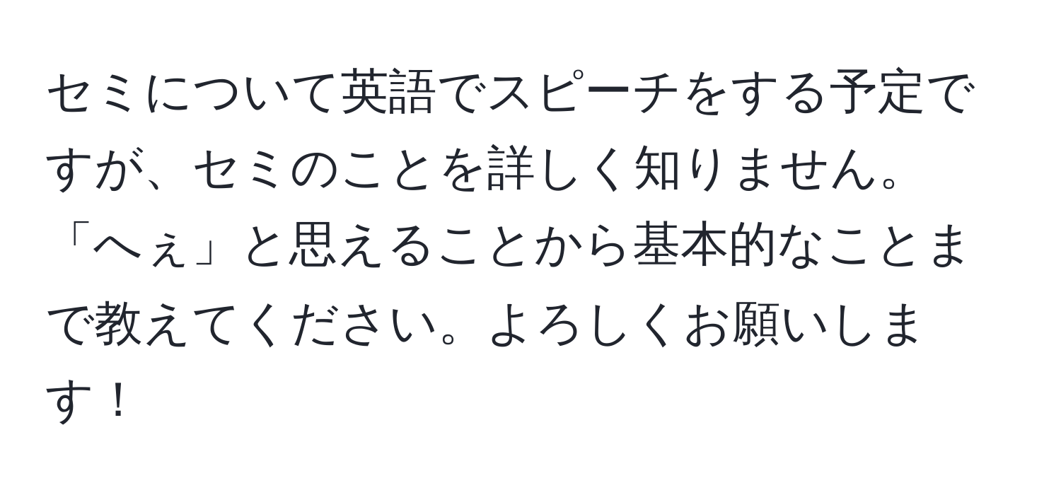 セミについて英語でスピーチをする予定ですが、セミのことを詳しく知りません。「へぇ」と思えることから基本的なことまで教えてください。よろしくお願いします！