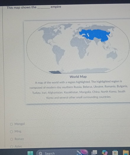 This map shows the _empire
A map of the world with a region highlighted. The highlighted region is
composed of modern-day southern Russia, Belarus, Ukraine, Romania, Bulgaria,
Turkey, Iran, Afghanistan, Kazakhstan, Mongolia, China, North Korea, South
Korea and several other small surrounding countries.
Mongol
Ming
Roman
Aztec
Search