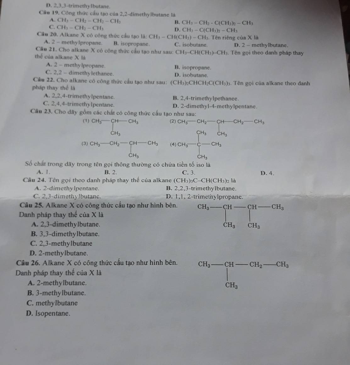 D. 2,3,3-trimethylbutane.
Câu 19. Công thức cầu tạo của 2,2-dimethylbutane là
A. CH_3-CH_2-CH_2-CH_3
B. CH_3-CH_2· C(CH_3)_2-CH_3
C. CH_3-CH_2-CH_3
D. CH_3-C(CH_3)_2-CH_3
Câu 20. Alkane X có công thức cấu tạo là: CH_3-CH(CH_3)-CH_3. Tên riêng của X là
A. 2 - methylpropane. B. isopropane. C. isobutane. D. 2 - methylbutane.
Câu 21. Cho alkane X cỏ công thức cấu tạo như sau: CH_3-CH(CH_3)-CH_3. Tên gọi theo danh pháp thay
thế của alkane X là
A. 2 - methylpropane. B. isopropane.
C. 2,2 - dimethylethanee. D. isobutane.
Câu 22. Cho alkane cỏ công thức cấu tạo như sau: (CH_3)_2CHCH_2C(CH_3)_3. Tên gọi của alkane theo danh
pháp thay thế là
A. 2,2,4-trimethy1pentane. B. 2,4-trimethylpethanee.
C. 2,4,4-trimethylpentane. D. 2-dimethyl-4-methylpentane.
Câu 23. Cho dãy gồm các chất có công thức cấu tạo như sau:
(1) CH_3-CH-CH_3-CH_3 (2)
(3) beginarrayr CH_3-CH_2-CH-CH_3 CH_3endarray (4) frac Cu_3-Cu_2-Cu_4-Cu_2-Cu_2-ca_3 Cu_4Cu_2-Cu_3
Số chất trong dãy trong tên gọi thông thường có chứa tiền tố iso là
A. 1. B. 2. C. 3. D. 4.
Câu 24. Tên gọi theo danh pháp thay thế của alkane (CH_3)_3C-CH(CH_3)_2 là
A. 2-dimethylpentane. B. 2,2,3-trimethylbutane.
C. 2,3-dimethylbutane. D. 1,1, 2-trimethylpropane.
Câu 25. Alkane X có công thức cấu tạo như hình bên.
Danh pháp thay thế của X là
beginarrayr CH_3-CH-CH-CH_3 CH_3CH_3endarray
A. 2,3-dimethylbutane. CH_3
B. 3,3-dimethylbutane.
C. 2,3-methylbutane
D. 2-methylbutane.
Câu 26. Alkane X có công thức cấu tạo như hình bên.
Danh pháp thay thế của X là
A. 2-methylbutane.
CH_3-CH-CH_2-CH_3
B. 3-methylbutane.
C. methylbutane
D. Isopentane.