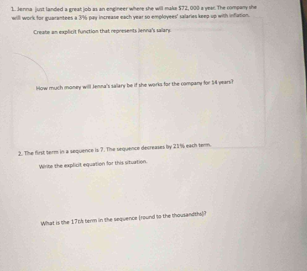 Jenna just landed a great job as an engineer where she will make $72, 000 a year. The company she 
will work for guarantees a 3% pay increase each year so employees’ salaries keep up with inflation. 
Create an explicit function that represents Jenna’s salary. 
How much money will Jenna's salary be if she works for the company for 14 years? 
2. The first term in a sequence is 7. The sequence decreases by 21% each term. 
Write the explicit equation for this situation. 
What is the 17th term in the sequence (round to the thousandths)?