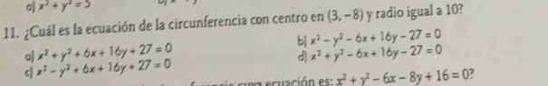 o) x^2+y^2=5
11. ¿Cuál es la ecuación de la circunferencia con centro en (3,-8) y radio igual a 10?
b]
o) x^2+y^2+6x+16y+27=0 x^2-y^2-6x+16y-27=0
d] x^2+y^2-6x+16y-27=0
x^2-y^2+6x+16y+27=0
cuxa ecuación es: x^2+y^2-6x-8y+16=0 7