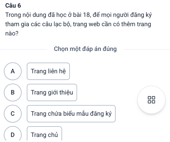 Trong nội dung đã học ở bài 18, để mọi người đăng ký
tham gia các câu lạc bộ, trang web cần có thêm trang
nào?
Chọn một đáp án đúng
A Trang liên hệ
B Trang giới thiệu
C Trang chứa biểu mẫu đăng ký
D Trang chủ