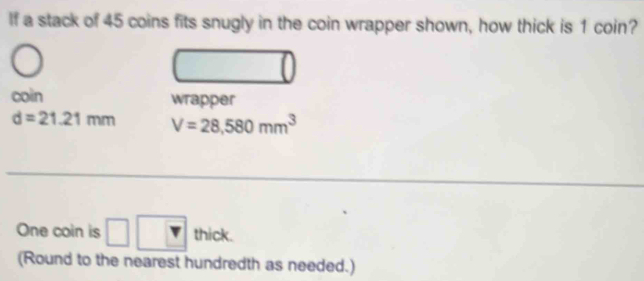 If a stack of 45 coins fits snugly in the coin wrapper shown, how thick is 1 coin? 
coin wrapper
d=21.21mm V=28,580mm^3
One coin is □ □ thick. 
(Round to the nearest hundredth as needed.)