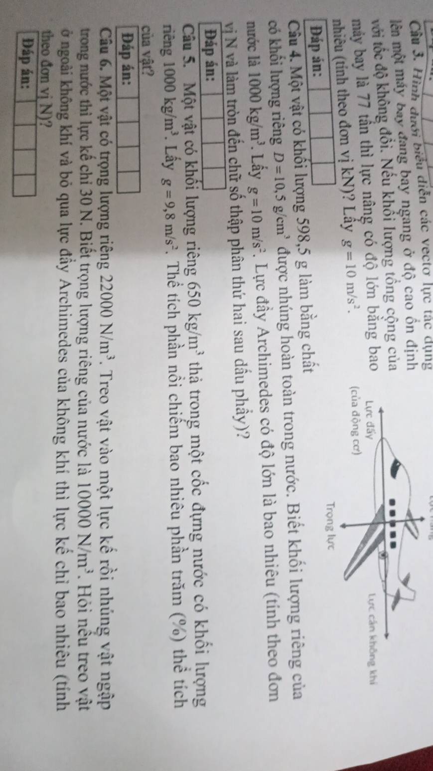 Hình dưới biểu diễn các vectơ lực tác dụng 
ên một máy bay đang bay ngang ở độ cao ổn địn 
với tốc độ không đổi. Nếu khổi lượng tổng cộng củ 
máy bay là 77 tần thì lực nâng có độ lớn bằng ba 
nhiêu (tính theo đơn vị kN)? Lây g=10m/s^2. 
Đáp án: 
Câu 4. Một vật có khối lượng 598,5 g làm bằng chất 
có khối lượng riêng D=10,5g/cm^3 được nhúng hoàn toàn trong nước. Biết khối lượng riêng của 
nước là 1000kg/m^3. Lấy g=10m/s^2. Lực đầy Archimedes có độ lớn là bao nhiêu (tính theo đơn 
vị N và làm tròn đến chữ số thập phân thứ hai sau dấu phầy)? 
Đáp án: 
Câu 5. Một vật có khối lượng riêng 650kg/m^3 thả trong một cốc đựng nước có khối lượng 
riên g1000kg/m^3. Lấy g=9,8m/s^2. Thể tích phần nổi chiếm bao nhiêu phần trăm (%) thể tích 
của vật? 
Đáp án: 
Câu 6. Một vật có trọng lượng riêng 22000N/m^3. Treo vật vào một lực kế rồi nhúng vật ngập 
trong nước thì lực kế chỉ 30 N. Biết trọng lượng riêng của nước là 10000N/m^3. Hỏi nêu treo vật 
ở ngoài không khí và bỏ qua lực đầy Archimedes của không khí thì lực kế chỉ bao nhiêu (tính 
theo đơn vj N)? 
Đáp án: