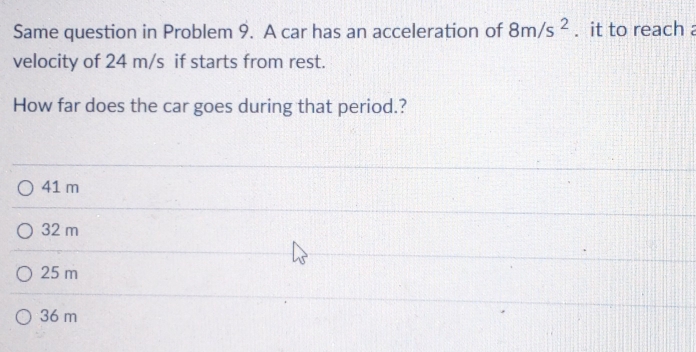 Same question in Problem 9. A car has an acceleration of 8m/s^2. it to reach a
velocity of 24 m/s if starts from rest.
How far does the car goes during that period.?
41 m
32 m
25 m
36 m