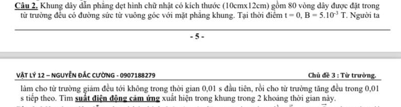 Khung dây dẫn phẳng dẹt hình chữ nhật có kích thước (10c mx12cm) gồm 80 vòng dây được đặt trong 
từ trường đều có đường sức từ vuông góc với mặt phăng khung. Tại thời điểm t=0, B=5.10^(-3)T Người ta
- 5 - 
VẬT LÝ 12 - NGUYÊN ĐÁC CƯỜNG - 0907188279 Chủ đề 3 : Từ trường. 
làm cho từ trường giảm đều tới không trong thời gian 0,01 s đầu tiên, rồi cho từ trường tăng đều trong 0,01
s tiếp theo. Tìm suất điện động cảm ứng xuất hiện trong khung trong 2 khoảng thời gian này.