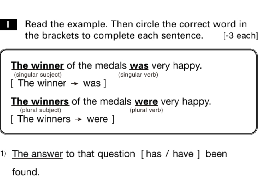 Read the example. Then circle the correct word in 
the brackets to complete each sentence. [-3 each] 
The winner of the medals was very happy. 
(singular subject) (singular verb) 
[ The winner → was ] 
The winners of the medals were very happy. 
(plural subject) (plural verb) 
[ The winners → were ] 
1) The answer to that question [ has / have ] been 
found.